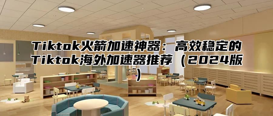 Tiktok火箭加速神器：高效稳定的Tiktok海外加速器推荐（2024版）