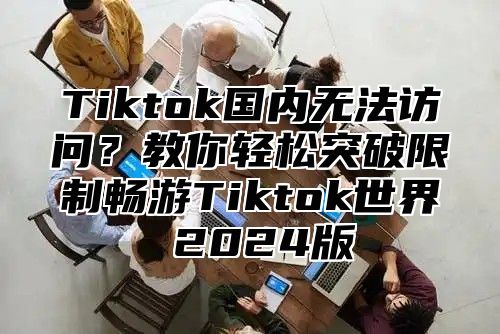 Tiktok国内无法访问？教你轻松突破限制畅游Tiktok世界 2024版