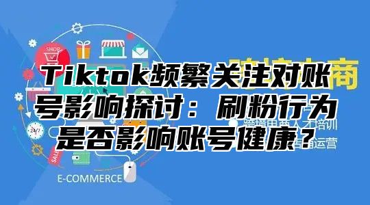 Tiktok频繁关注对账号影响探讨：刷粉行为是否影响账号健康？