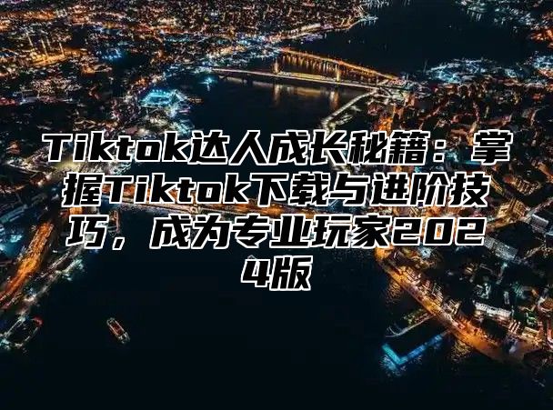 Tiktok达人成长秘籍：掌握Tiktok下载与进阶技巧，成为专业玩家2024版