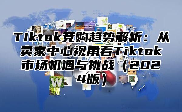 Tiktok竞购趋势解析：从卖家中心视角看Tiktok市场机遇与挑战（2024版）