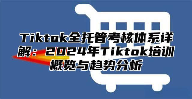 Tiktok全托管考核体系详解：2024年Tiktok培训概览与趋势分析