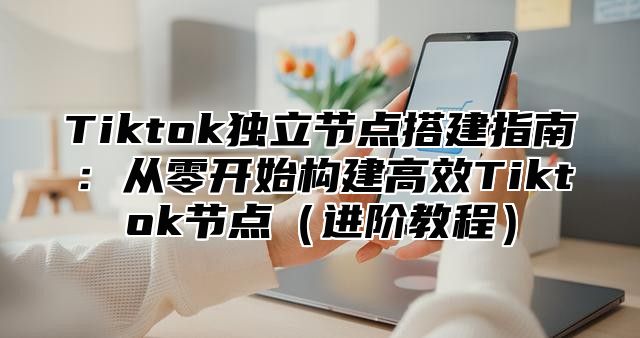 Tiktok独立节点搭建指南：从零开始构建高效Tiktok节点（进阶教程）