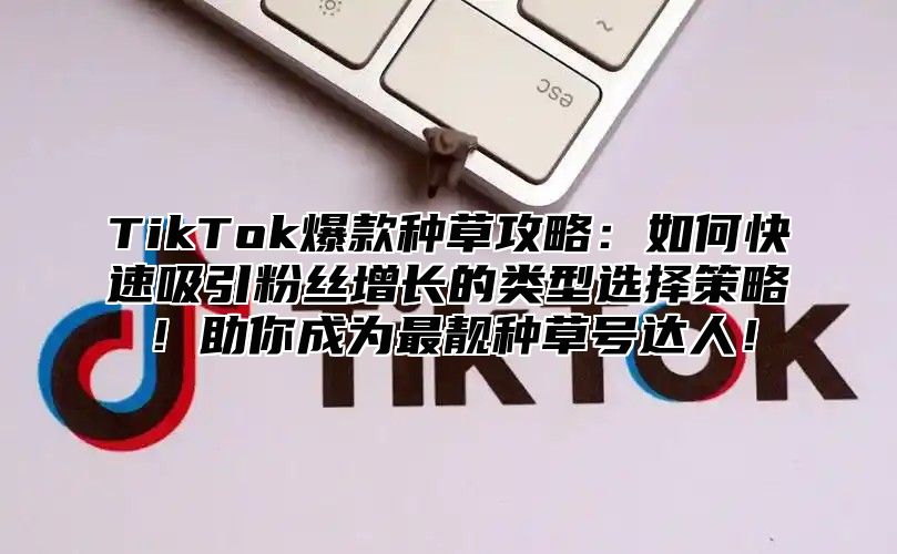 TikTok爆款种草攻略：如何快速吸引粉丝增长的类型选择策略！助你成为最靓种草号达人！