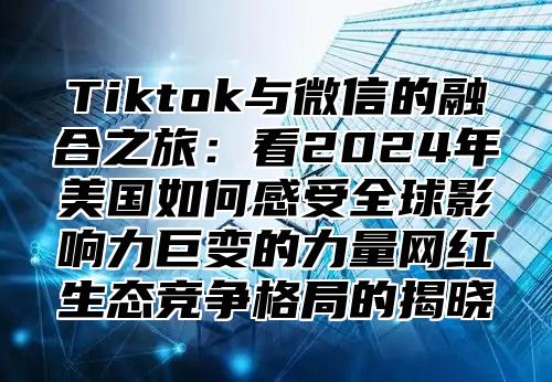 Tiktok与微信的融合之旅：看2024年美国如何感受全球影响力巨变的力量网红生态竞争格局的揭晓