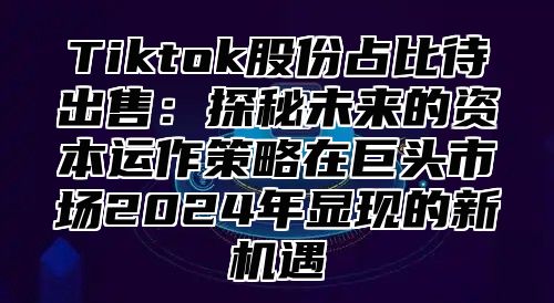 Tiktok股份占比待出售：探秘未来的资本运作策略在巨头市场2024年显现的新机遇