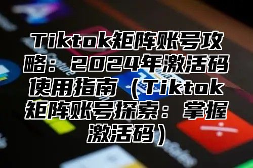 Tiktok矩阵账号攻略：2024年激活码使用指南（Tiktok矩阵账号探索：掌握激活码）