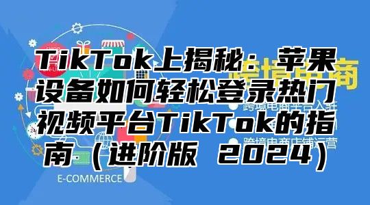 TikTok上揭秘：苹果设备如何轻松登录热门视频平台TikTok的指南（进阶版 2024）