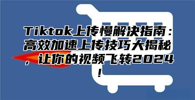 Tiktok上传慢解决指南：高效加速上传技巧大揭秘，让你的视频飞转2024！