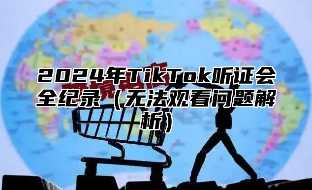 2024年TikTok听证会全纪录（无法观看问题解析）