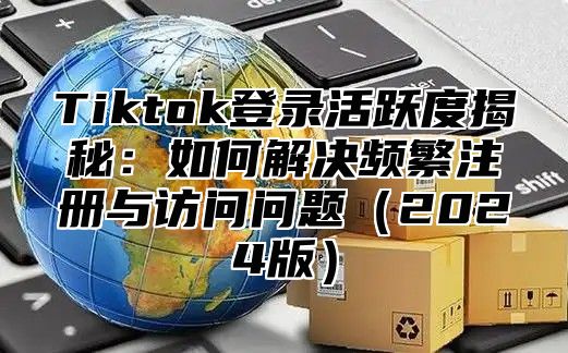 Tiktok登录活跃度揭秘：如何解决频繁注册与访问问题（2024版）