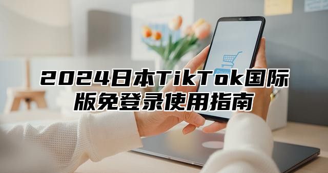 2024日本TikTok国际版免登录使用指南