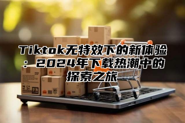 Tiktok无特效下的新体验：2024年下载热潮中的探索之旅