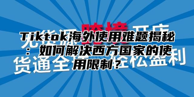 Tiktok海外使用难题揭秘：如何解决西方国家的使用限制？