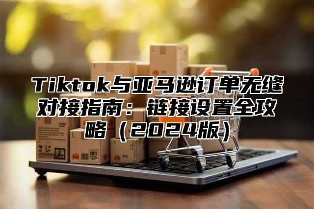 Tiktok与亚马逊订单无缝对接指南：链接设置全攻略（2024版）