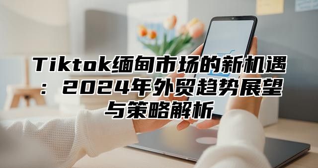 Tiktok缅甸市场的新机遇：2024年外贸趋势展望与策略解析