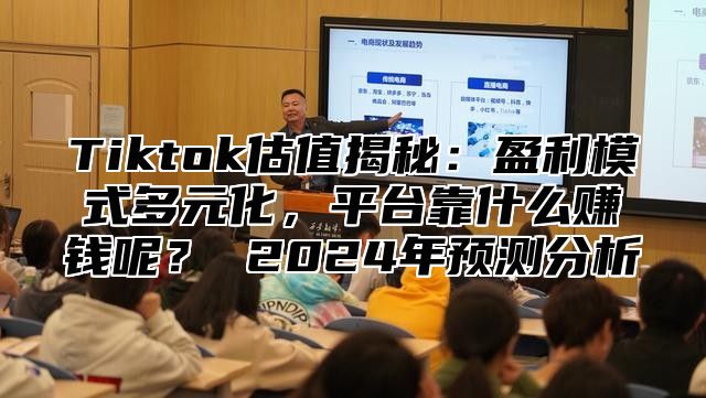 Tiktok估值揭秘：盈利模式多元化，平台靠什么赚钱呢？ 2024年预测分析