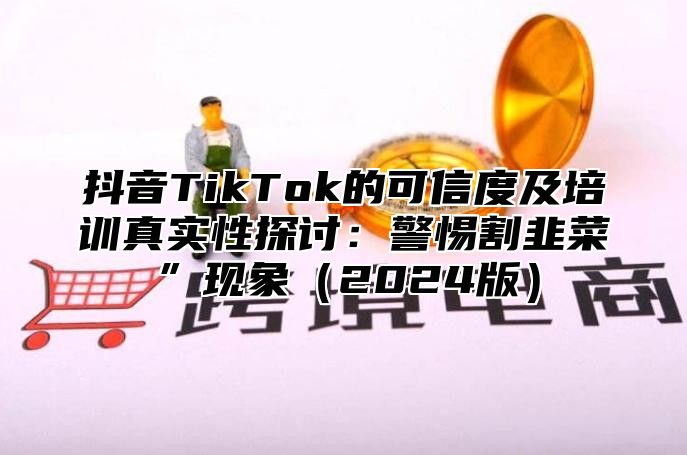 抖音TikTok的可信度及培训真实性探讨：警惕割韭菜”现象（2024版）