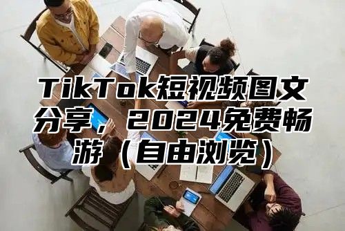 TikTok短视频图文分享，2024免费畅游（自由浏览）