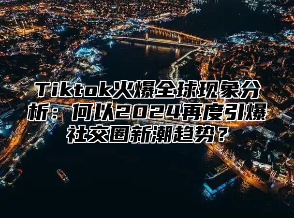 Tiktok火爆全球现象分析：何以2024再度引爆社交圈新潮趋势？