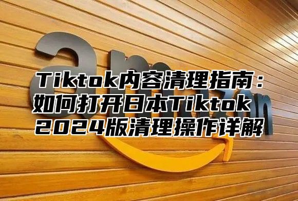 Tiktok内容清理指南：如何打开日本Tiktok 2024版清理操作详解