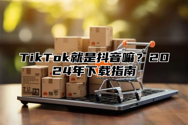 TikTok就是抖音嘛？2024年下载指南