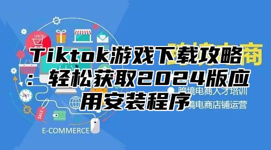 Tiktok游戏下载攻略：轻松获取2024版应用安装程序