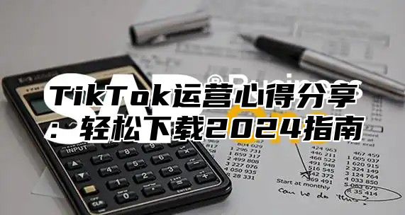 TikTok运营心得分享：轻松下载2024指南