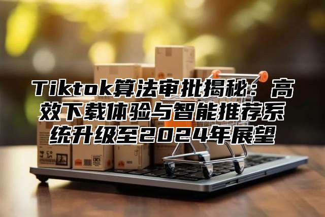 Tiktok算法审批揭秘：高效下载体验与智能推荐系统升级至2024年展望