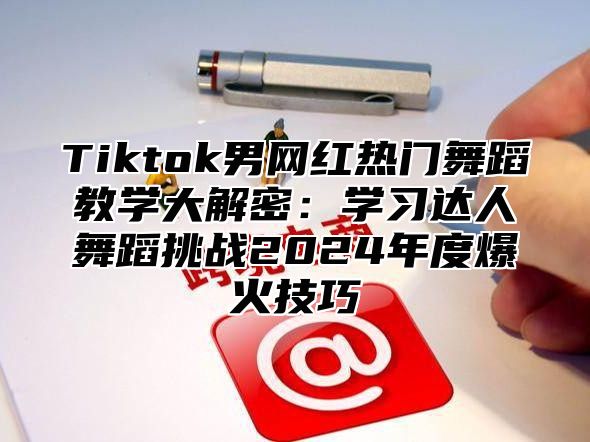 Tiktok男网红热门舞蹈教学大解密：学习达人舞蹈挑战2024年度爆火技巧