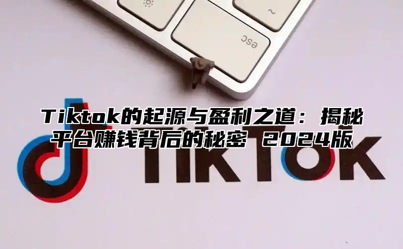 Tiktok的起源与盈利之道：揭秘平台赚钱背后的秘密 2024版