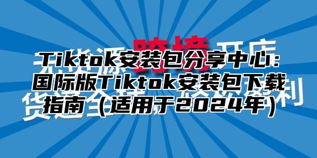 Tiktok安装包分享中心：国际版Tiktok安装包下载指南（适用于2024年）