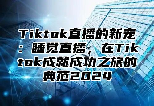 Tiktok直播的新宠：睡觉直播，在Tiktok成就成功之旅的典范2024