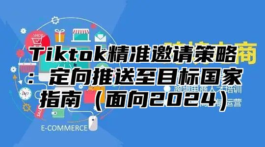 Tiktok精准邀请策略：定向推送至目标国家指南（面向2024）