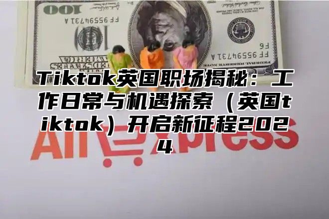 Tiktok英国职场揭秘：工作日常与机遇探索（英国tiktok）开启新征程2024