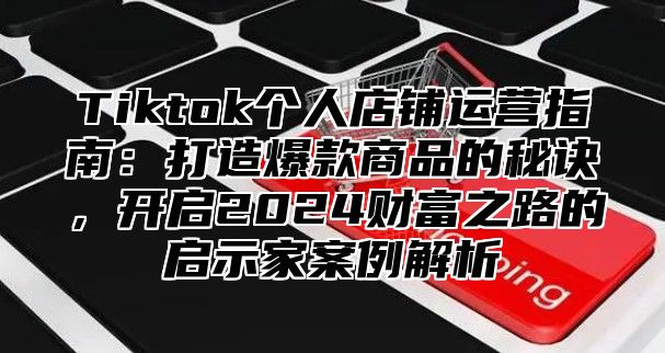 Tiktok个人店铺运营指南：打造爆款商品的秘诀，开启2024财富之路的启示家案例解析