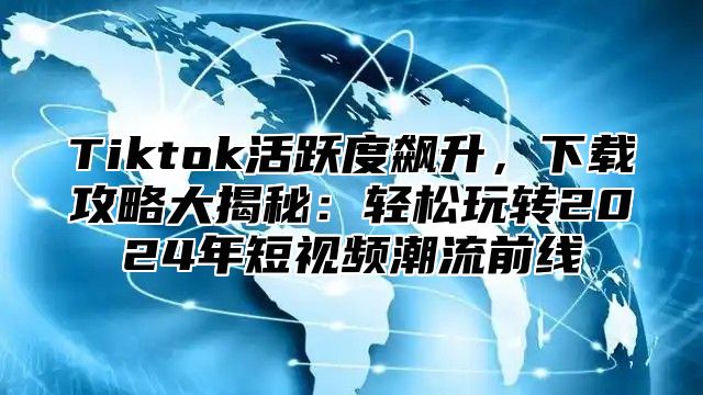 Tiktok活跃度飙升，下载攻略大揭秘：轻松玩转2024年短视频潮流前线