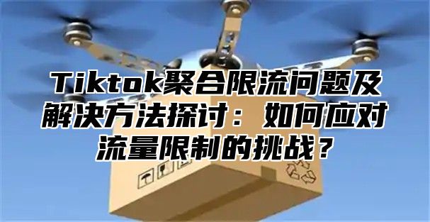 Tiktok聚合限流问题及解决方法探讨：如何应对流量限制的挑战？