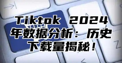 Tiktok 2024年数据分析：历史下载量揭秘！