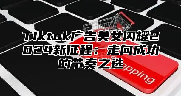 Tiktok广告美女闪耀2024新征程：走向成功的节奏之选