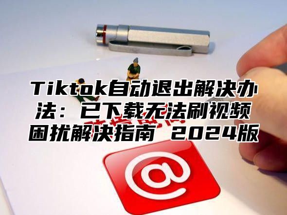 Tiktok自动退出解决办法：已下载无法刷视频困扰解决指南 2024版