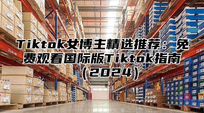 Tiktok女博主精选推荐：免费观看国际版Tiktok指南（2024）