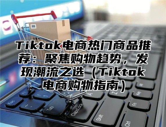 Tiktok电商热门商品推荐：聚焦购物趋势，发现潮流之选（Tiktok电商购物指南）