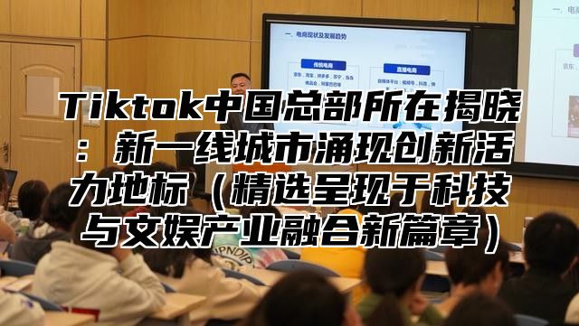 Tiktok中国总部所在揭晓：新一线城市涌现创新活力地标（精选呈现于科技与文娱产业融合新篇章）