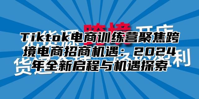 Tiktok电商训练营聚焦跨境电商招商机遇：2024年全新启程与机遇探索