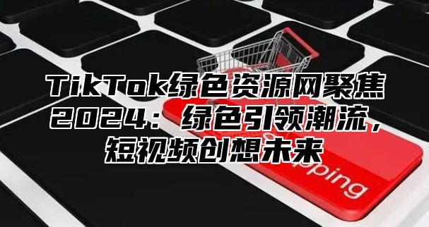 TikTok绿色资源网聚焦2024：绿色引领潮流，短视频创想未来