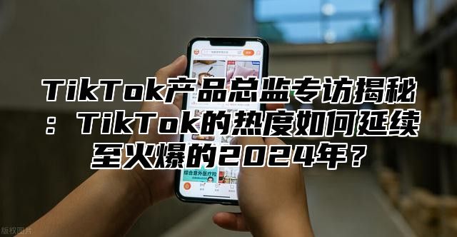 TikTok产品总监专访揭秘：TikTok的热度如何延续至火爆的2024年？