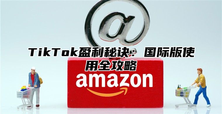 TikTok盈利秘诀：国际版使用全攻略