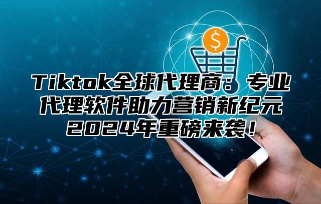 Tiktok全球代理商：专业代理软件助力营销新纪元2024年重磅来袭！