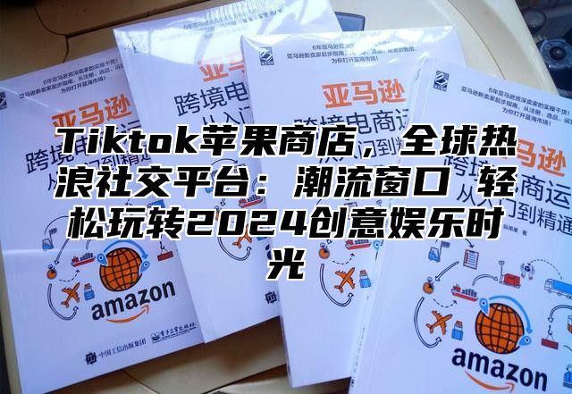 Tiktok苹果商店，全球热浪社交平台：潮流窗口 轻松玩转2024创意娱乐时光